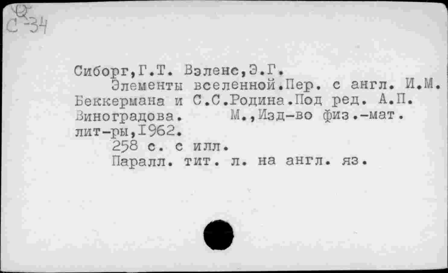 ﻿Сиборг,Г.Т. Вэленс,Э.Г.
Элементы вселенной.Пер. с англ. И.М. Беккермана и С.С.Родина.Под ред. А.П. Виноградова. М.,Изд-во физ.-мат. лит-ры,1962.
258 с. с илл.
Паралл. тит. л. на англ. яз.